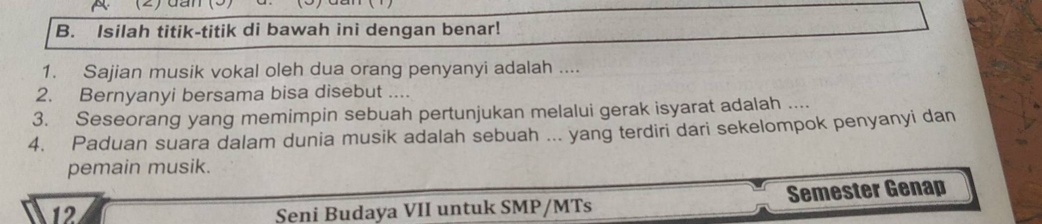 (2)dần 
B. Isilah titik-titik di bawah ini dengan benar! 
1. Sajian musik vokal oleh dua orang penyanyi adalah .... 
2. Bernyanyi bersama bisa disebut .... 
3. Seseorang yang memimpin sebuah pertunjukan melalui gerak isyarat adalah .... 
4. Paduan suara dalam dunia musik adalah sebuah ... yang terdiri dari sekelompok penyanyi dan 
pemain musik. 
12 Seni Budaya VII untuk SMP/MTs Semester Genap