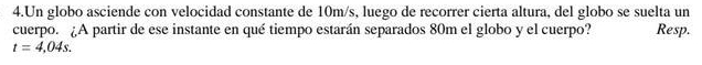 Un globo asciende con velocidad constante de 10m/s, luego de recorrer cierta altura, del globo se suelta un 
cuerpo. ¿A partir de ese instante en qué tiempo estarán separados 80m el globo y el cuerpo? Resp.
t=4,04s.