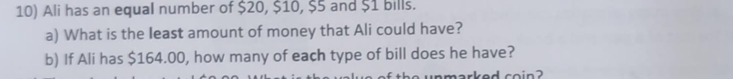 Ali has an equal number of $20, $10, $5 and $1 bills. 
a) What is the least amount of money that Ali could have? 
b) If Ali has $164.00, how many of each type of bill does he have? 
harked coin?