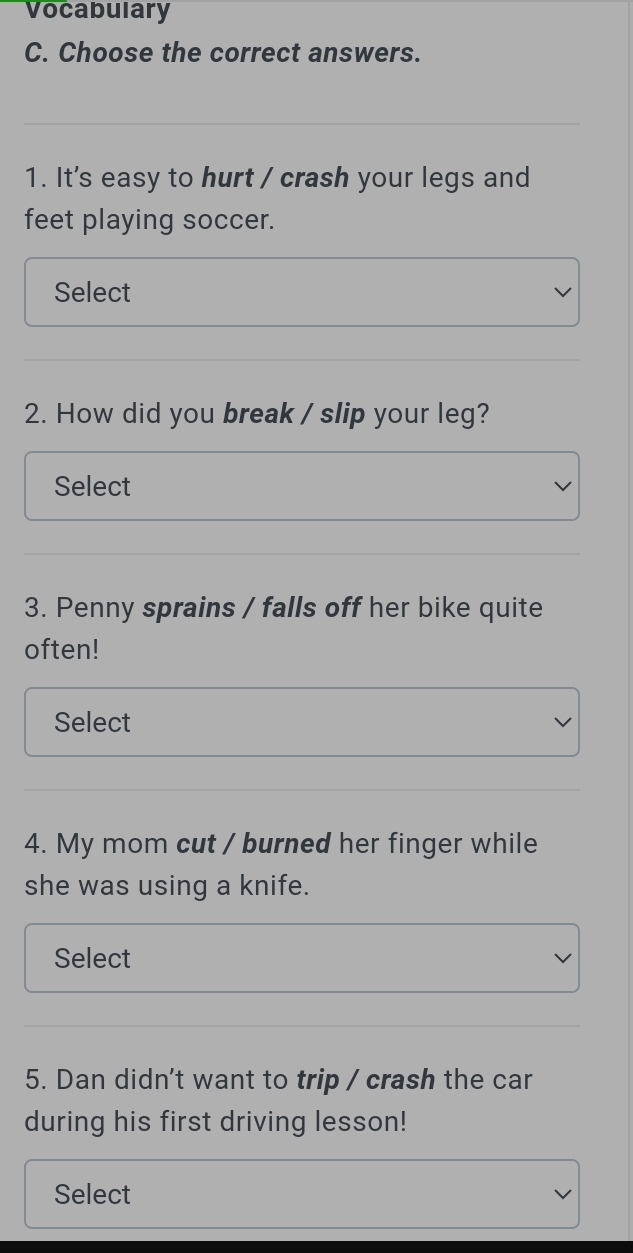 Vocabulary 
C. Choose the correct answers. 
1. It's easy to hurt / crash your legs and 
feet playing soccer. 
Select 
2. How did you break / slip your leg? 
Select 
3. Penny sprains / falls off her bike quite 
often! 
Select 
4. My mom cut / burned her finger while 
she was using a knife. 
Select 
5. Dan didn't want to trip / crash the car 
during his first driving lesson! 
Select