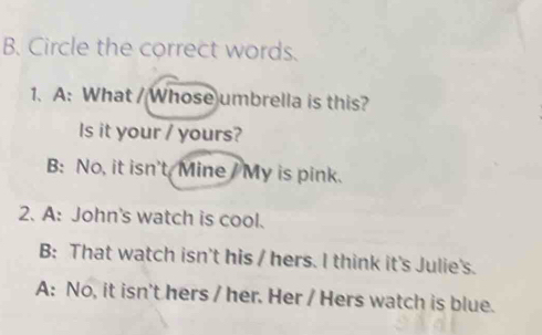 Circle the correct words.
1. A: What / Whose umbrella is this?
Is it your / yours?
B: No, it isn't Mine My is pink.
2. A: John's watch is cool.
B: That watch isn't his / hers. I think it's Julie's.
A: No, it isn't hers / her. Her / Hers watch is blue.