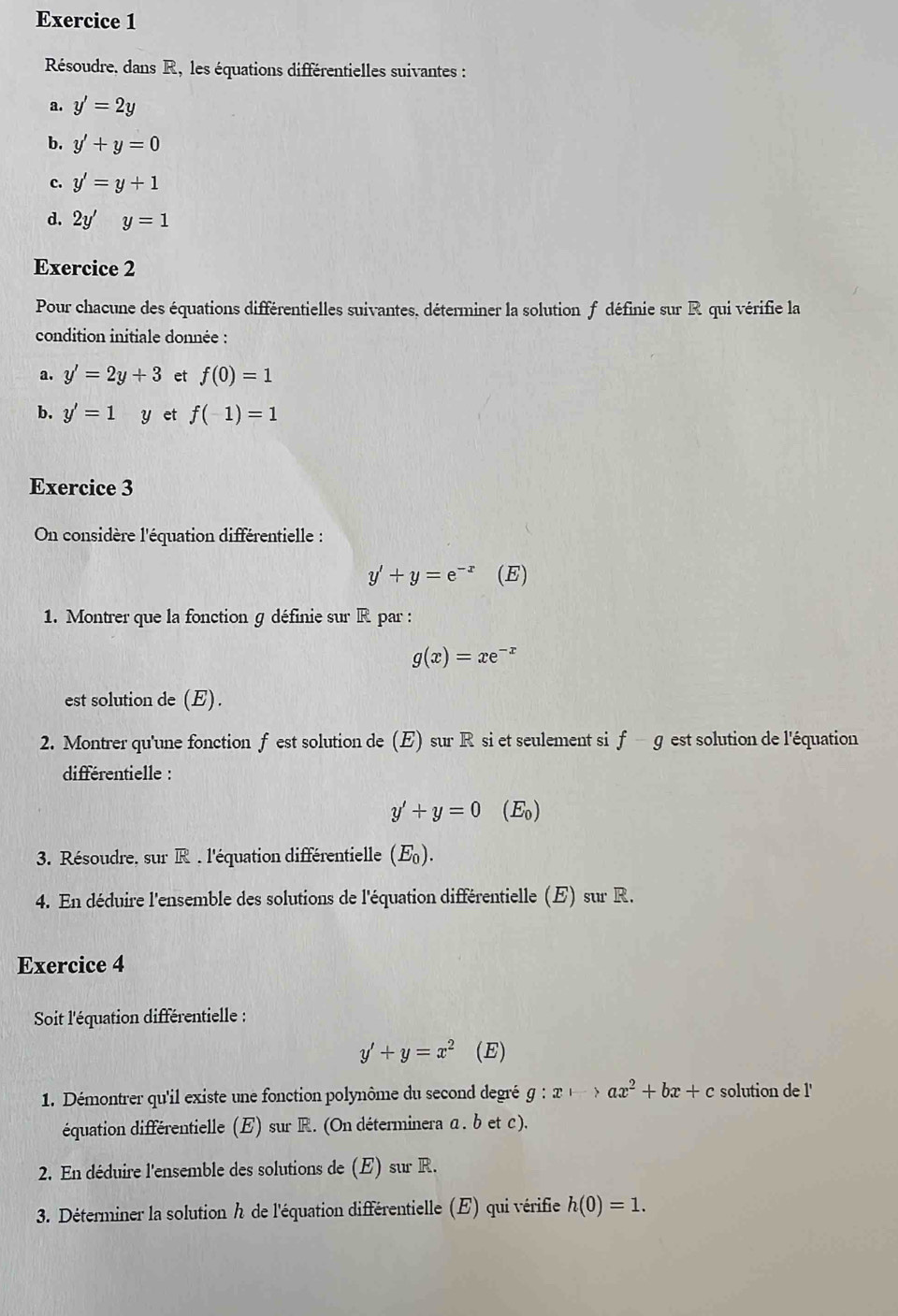 Résoudre. dans R, les équations différentielles suivantes : 
a. y'=2y
b. y'+y=0
c. y'=y+1
d. 2y'y=1
Exercice 2 
Pour chacune des équations différentielles suivantes, déterminer la solution f définie sur R qui vérifie la 
condition initiale donnée : 
a. y'=2y+3 et f(0)=1
b. y'=1 y et f(-1)=1
Exercice 3 
On considère l'équation différentielle :
y'+y=e^(-x) (E) 
1. Montrer que la fonction g définie sur R par :
g(x)=xe^(-x)
est solution de (E). 
2. Montrer qu'une fonction f est solution de (E) sur R si et seulement si f-g est solution de l'équation 
différentielle :
y'+y=0(E_0)
3. Résoudre, sur R . l'équation différentielle (E_0). 
4. En déduire l'ensemble des solutions de l'équation différentielle (E) sur R. 
Exercice 4 
Soit l'équation différentielle :
y'+y=x^2 (E) 
1. Démontrer qu'il existe une fonction polynôme du second degré g g:xto ax^2+bx+c solution de l' 
équation différentielle (E) sur R. (On déterminera α. b et c). 
2. En déduire l'ensemble des solutions de (E) sur R. 
3. Déterminer la solution h de l'équation différentielle (E) qui vérifie h(0)=1.