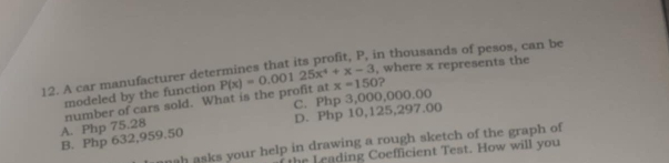 where x represents the
12. A car manufacturer determines that its profit, P, in thousands of pesos, can be
modeled by the function
C. Php 3,000,000.00
A. Php 75.28 number of cars sold. What is the profit at P(x)=0.00125x^4+x-3 x=150
?
B. Php 632,959.50 D. Php 10,125,297.00
h asks your help in drawing a rough sketch of the graph of
e ading Coefficient Test. How will you