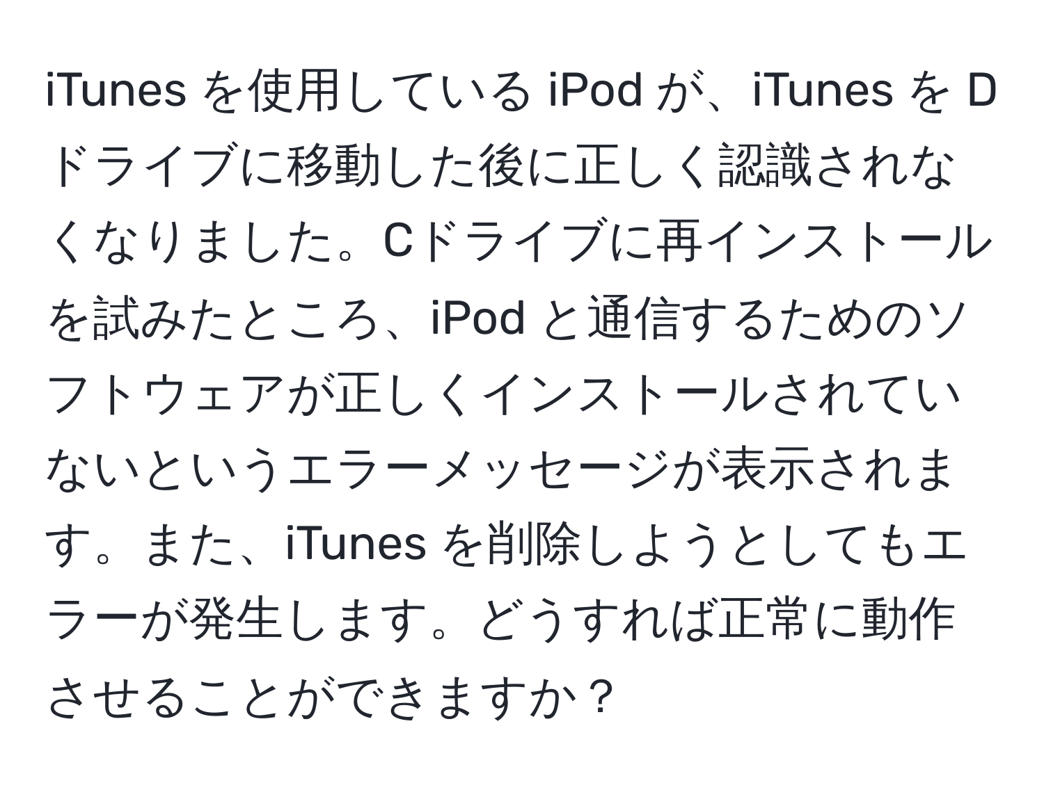 iTunes を使用している iPod が、iTunes を Dドライブに移動した後に正しく認識されなくなりました。Cドライブに再インストールを試みたところ、iPod と通信するためのソフトウェアが正しくインストールされていないというエラーメッセージが表示されます。また、iTunes を削除しようとしてもエラーが発生します。どうすれば正常に動作させることができますか？