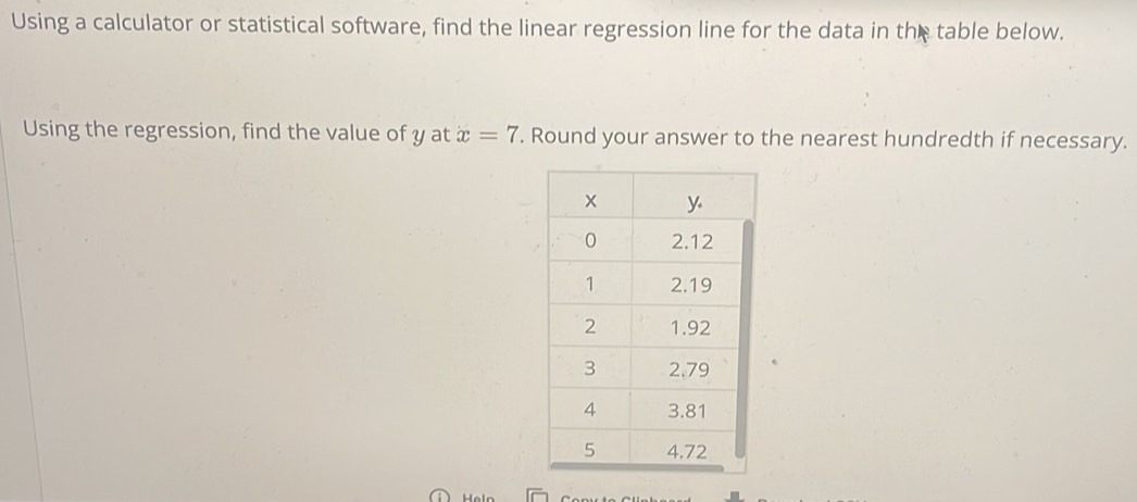 Using a calculator or statistical software, find the linear regression line for the data in the table below. 
Using the regression, find the value of y at x=7. Round your answer to the nearest hundredth if necessary. 
Heln