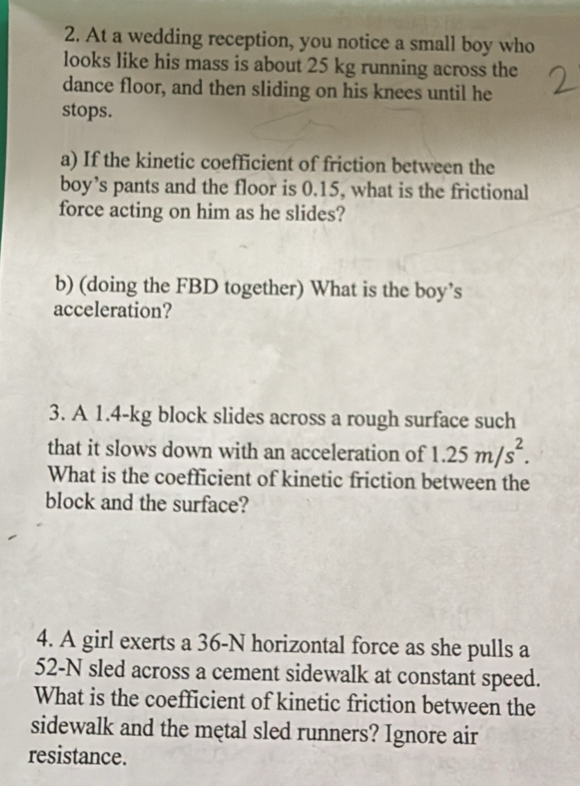 At a wedding reception, you notice a small boy who 
looks like his mass is about 25 kg running across the 
dance floor, and then sliding on his knees until he 
stops. 
a) If the kinetic coefficient of friction between the 
boy’s pants and the floor is 0.15, what is the frictional 
force acting on him as he slides? 
b) (doing the FBD together) What is the boy’s 
acceleration? 
3. A 1.4-kg block slides across a rough surface such 
that it slows down with an acceleration of 1.25m/s^2. 
What is the coefficient of kinetic friction between the 
block and the surface? 
4. A girl exerts a 36-N horizontal force as she pulls a
52-N sled across a cement sidewalk at constant speed. 
What is the coefficient of kinetic friction between the 
sidewalk and the metal sled runners? Ignore air 
resistance.