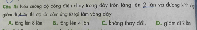 Cầu 4: Nếu cường độ dòng điện chạy trong dây tròn tăng lên 2 lần và đường kính vòng
giảm đi 4 lần thì độ lớn cảm ứng từ tại tâm vòng dây
A. tǎng lên 8 lần, B. tǎng lên 4 lần. C. không thay đối. D. giám đi 2 lần,