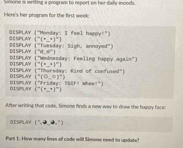 Simone is writing a program to report on her daily moods. 
Here's her program for the first week: 
DISPLAY ("Monday: I feel happy!") 
DISPLAY ("(•_•)") 
DISPLAY ("Tuesday: Sigh, annoyed") 
DISPLAY ("ず_") 
DISPLAY ("Wednesday: Feeling happy again") 
DISPLAY ("(•_•)") 
DISPLAY ("Thursday: Kind of confused") 
DISPLAY ("(0_ odot )'') 
DISPLAY ("Friday: TGIF! Whee!") 
DISPLAY ("(•_•)") 
After writing that code, Simone finds a new way to draw the happy face: 
DISPLAY("。 " ) 
Part 1: How many lines of code will Simone need to update?