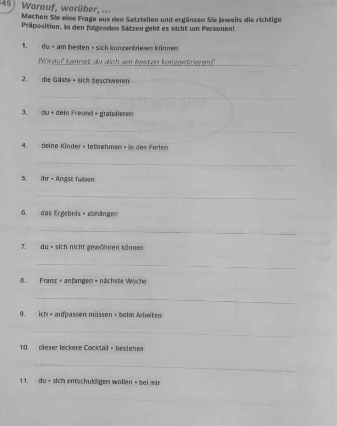 Worauf, worüber, ... 
Machen Sie eine Frage aus den Satzteilen und ergänzen Sie jeweils die richtige 
Präposition. In den folgenden Sätzen geht es nicht um Personen! 
1. du • am besten • sich konzentrieren können 
_ 
Worauf kannst du dich am besten konzentrieren? 
2. die Gäste • sich beschweren 
_ 
3. du • dein Freund • gratulieren 
_ 
4. deine Kinder • teilnehmen • in den Ferien 
_ 
5, ihr • Angst haben 
_ 
6. das Ergebnis • abhängen 
_ 
7. du • sich nicht gewöhnen können 
_ 
8. Franz • anfangen • nächste Woche 
_ 
9. ich • aufpassen müssen • beim Arbeiten 
_ 
10. dieser leckere Cocktail • bestehen 
_ 
11. du • sich entschuldigen wollen • bei mir 
_