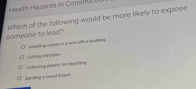 Health Hazards in Construc t 
Which of the following would be more likely to expose
someone to lead?
Installing carpet in a new office building
Cutting old pipes
Collecting plastic for recycling
Sanding a wood board