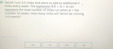 Tanish runs 3.5 miles and plans to add an additional 4
miles every week. The expression 3.5+4* w can
represent the total number of miles run when w= the
number of weeks. How many miles will Tanish be running
in 6 weeks?
13.5 25 27.5 45