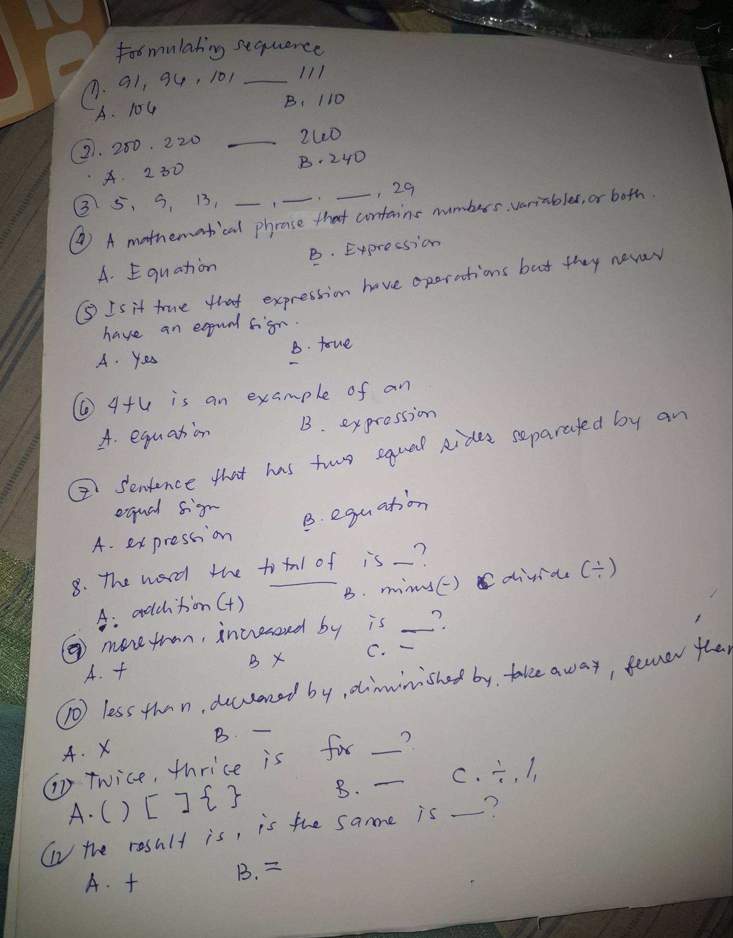 toomulating sequence
(. 91, 34, 101 _
111
A. 104 B、 110
21. 200, 220 _
2Le0
4. 2 30 B. 240
, 29
3 5 、 5, 13,
④) A mathematical phrase that contains nuimbers variables, or both.
A. Equation B. Expression
⑤ Is it true that expression have oporations but they never
have an equal figh.
A. Yes B. foue
(4+ 6 is an example of an
A. equation B. expression
② Senience that has two equal rides separated by an
equal sign
B. equation
A. expression
8. The word the to tal of is_?
A: adchtion() B. mims() divide beginpmatrix 1 / endpmatrix
④ morefrom, incressed by is _?
C.
A.
B X
(0 less than, ducconed by, diminished by, take away, fever the
B. -
A. X
T Twice, thrice is for __?
C. /  1/11 
A. C ) [] 
B.
(n the result is, is the sane is _?
A. B.