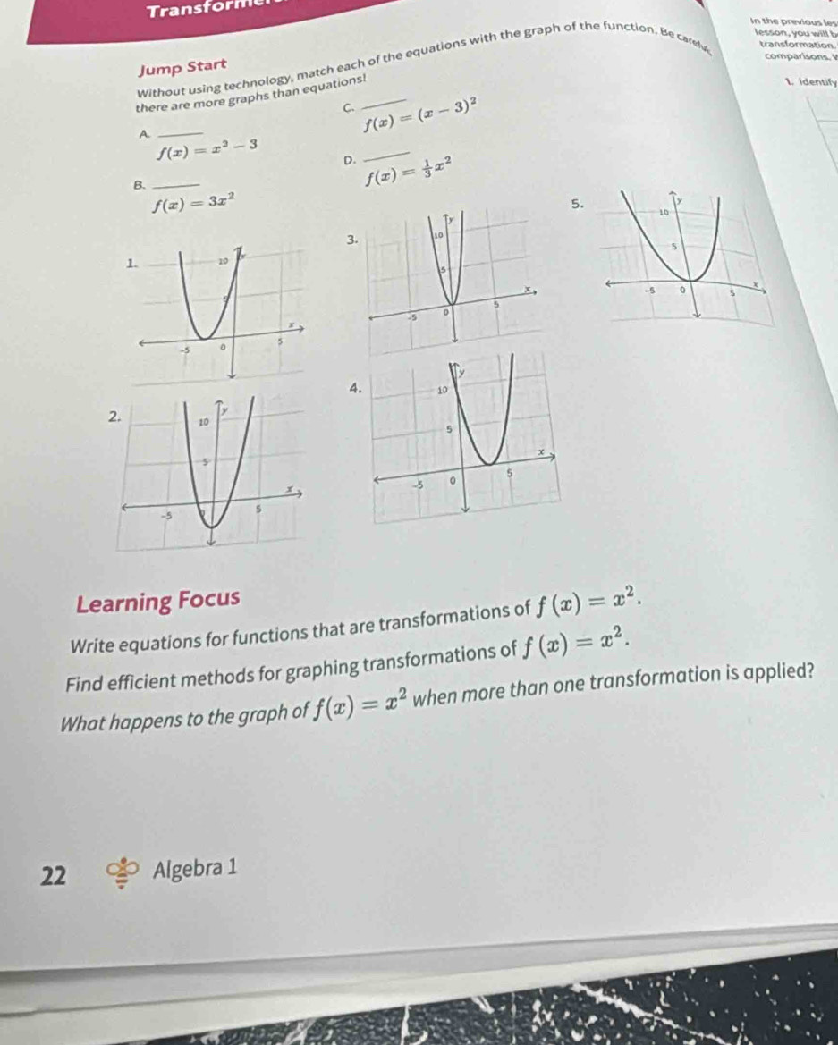 In the previous les
lesson, you will b
Without using technology, match each of the equations with the graph of the function. Be care transformation
Jump Start
there are more graphs than equations!_
1. Identify
ς f(x)=(x-3)^2
_A
_ f(x)=x^2-3 D. f(x)= 1/3 x^2 _
B.
f(x)=3x^2
5
3.
4.
Learning Focus
Write equations for functions that are transformations of f(x)=x^2. 
Find efficient methods for graphing transformations of f(x)=x^2. 
What happens to the graph of f(x)=x^2 when more than one transformation is applied?
22 Algebra 1