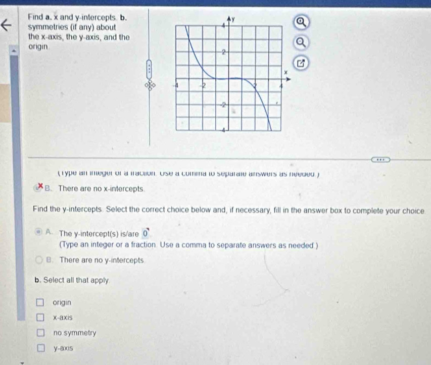 Find a. x and y-intercepts b.
symmetries (if any) about
the x-axis, the y-axis, and the
origin
( Type an integer of a fraction. Use a comma to separate answers as needed )
B. There are no x-intercepts.
Find the y-intercepts. Select the correct choice below and, if necessary, fill in the answer box to complete your choice.
A. The y-intercept(s) is/are 0
(Type an integer or a fraction. Use a comma to separate answers as needed )
B. There are no y-intercepts
b. Select all that apply
origin
x-axis
no symmetry
y-axis