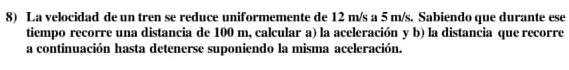 La velocidad de un tren se reduce uniformemente de 12 m/s a 5 m/s. Sabiendo que durante ese 
tiempo recorre una distancia de 100 m, calcular a) la aceleración y b) la distancia que recorre 
a continuación hasta detenerse suponiendo la misma aceleración.