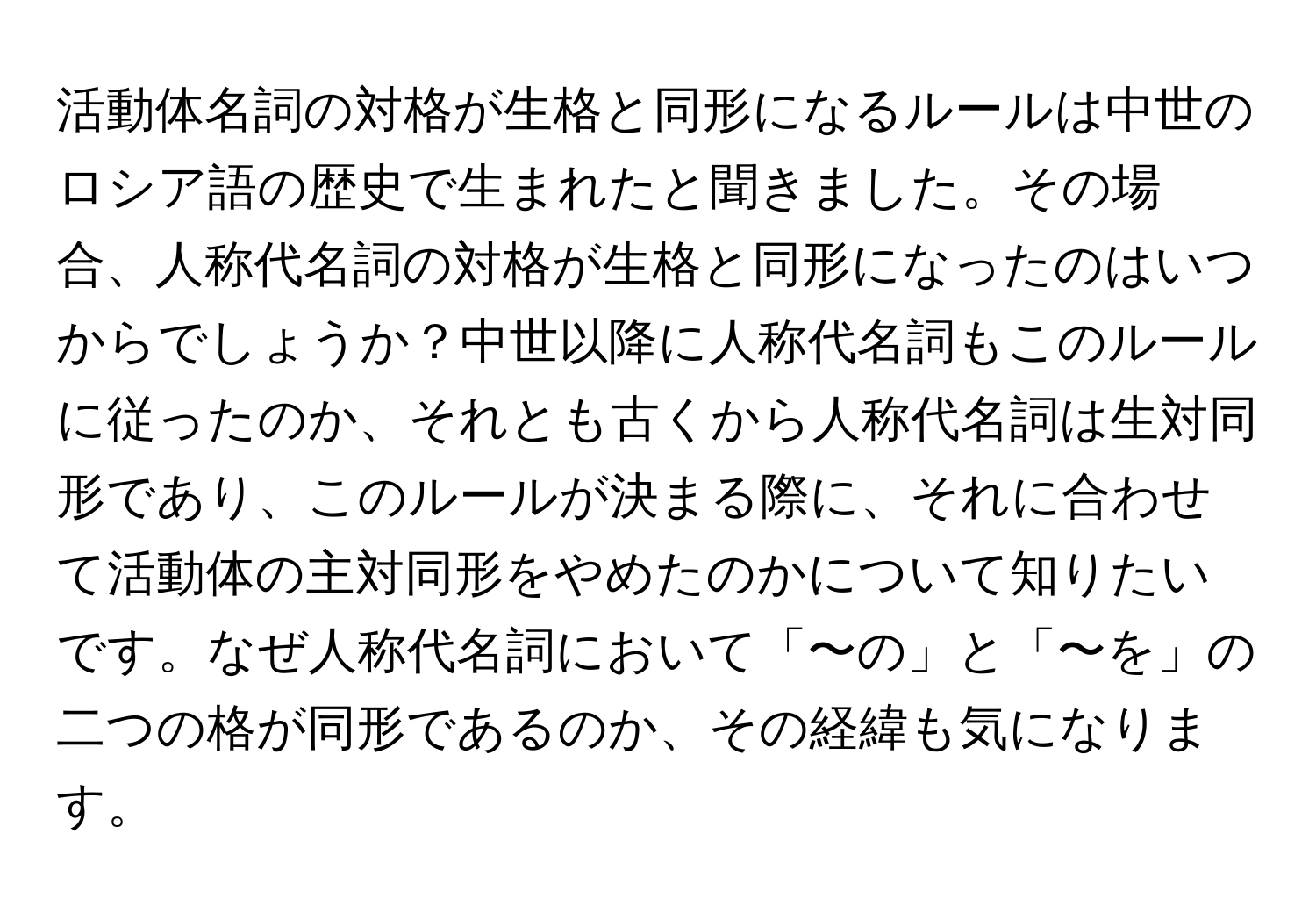 活動体名詞の対格が生格と同形になるルールは中世のロシア語の歴史で生まれたと聞きました。その場合、人称代名詞の対格が生格と同形になったのはいつからでしょうか？中世以降に人称代名詞もこのルールに従ったのか、それとも古くから人称代名詞は生対同形であり、このルールが決まる際に、それに合わせて活動体の主対同形をやめたのかについて知りたいです。なぜ人称代名詞において「〜の」と「〜を」の二つの格が同形であるのか、その経緯も気になります。