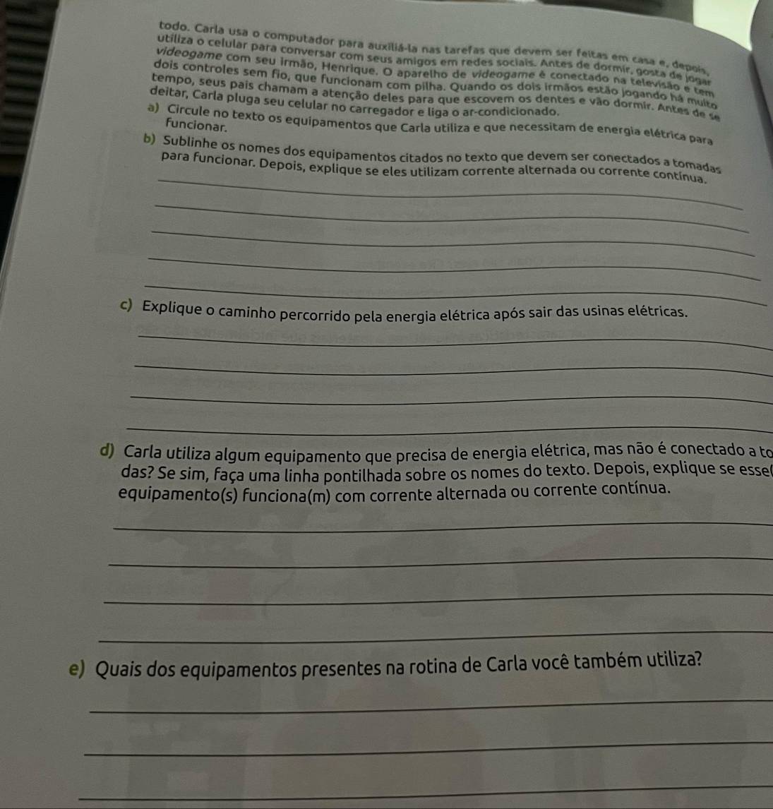 todo. Carla usa o computador para auxiliá-la nas tarefas que devem ser feitas em casa e, depois. 
utiliza o celular para conversar com seus amigos em redes sociais. Antes de dormir, gosta de jogar 
videogame com seu irmão, Henrique. O aparelho de videogame é conectado na televisão e tem 
dois controles sem fio, que funcionam com pilha. Quando os dois irmãos estão jogando há muito 
tempo, seus pais chamam a atenção deles para que escovem os dentes e vão dormir. Antes de s 
deitar, Carla pluga seu celular no carregador e liga o ar-condicionado. 
a) Circule no texto os equipamentos que Carla utiliza e que necessitam de energia elétrica para 
funcionar. 
_ 
b) Sublinhe os nomes dos equipamentos citados no texto que devem ser conectados a tomadas 
para funcionar. Depois, explique se eles utilizam corrente alternada ou corrente contínua. 
_ 
_ 
_ 
_ 
c) Explique o caminho percorrido pela energia elétrica após sair das usinas elétricas. 
_ 
_ 
_ 
_ 
d) Carla utiliza algum equipamento que precisa de energia elétrica, mas não é conectado a to 
das? Se sim, faça uma linha pontilhada sobre os nomes do texto. Depois, explique se esse 
equipamento(s) funciona(m) com corrente alternada ou corrente contínua. 
_ 
_ 
_ 
_ 
e) Quais dos equipamentos presentes na rotina de Carla você também utiliza? 
_ 
_ 
_