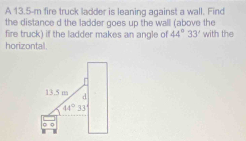 A 13.5-m fire truck ladder is leaning against a wall. Find 
the distance d the ladder goes up the wall (above the 
fire truck) if the ladder makes an angle of 44°33' with the 
horizontal.
13.5 m d
44°33'
。 。