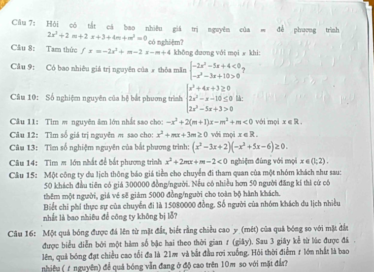 Hỏi có tắt cả bao nhiêu giá trị nguyên của m để phương trình
2x^2+2m+2x+3+4m+m^2=0 có nghiệm?
Câu 8: Tam thức fx=-2x^2+m-2x-m+4 không dương với mọi x khi:
Câu 9: Có bao nhiêu giá trị nguyên của x thỏa mãn beginarrayl -2x^2-5x+4<0 -x^2-3x+10>0endarray. ?
Câu 10: Số nghiệm nguyên của hệ bất phương trình beginarrayl x^2+4x+3≥ 0 2x^2-x-10≤ 0 2x^2-5x+3>0endarray. là:
Câu 11: Tìm m nguyên âm lớn nhất sao cho: -x^2+2(m+1)x-m^2+m<0</tex> với mọi x∈ R.
Câu 12: Tìm số giá trị nguyên m sao cho: x^2+mx+3m≥ 0 với mọi x∈ R.
Câu 13: Tìm số nghiệm nguyên của bắt phương trình: (x^2-3x+2)(-x^2+5x-6)≥ 0.
Câu 14: Tìm m lớn nhất đề bắt phương trình x^2+2mx+m-2<0</tex> nghiệm đúng với mọi x∈ (1;2).
Câu 15: Một công ty du lịch thông báo giá tiền cho chuyến đi tham quan của một nhóm khách như sau:
50 khách đầu tiên có giá 300000 đồng/người. Nếu có nhiều hơn 50 người đăng kí thì cứ có
thêm một người, giá vé sẽ giảm 5000 đồng/người cho toàn bộ hành khách.
Biết chi phí thực sự của chuyến đi là 15080000 đồng. Số người của nhóm khách du lịch nhiều
nhất là bao nhiêu để công ty không bị lỗ?
Câu 16: Một quả bóng được đá lên từ mặt đất, biết rằng chiều cao y (mét) của quả bóng so với mặt đất
được biểu diễn bởi một hàm số bậc hai theo thời gian ≠ (giây). Sau 3 giây kể từ lúc được đá .
lên, quả bóng đạt chiều cao tối đa là 21m và bắt đầu rơi xuống. Hỏi thời điểm t lớn nhất là bao
nhiêu ( t nguyên) đề quả bóng vẫn đang ở độ cao trên 10m so với mặt đất?