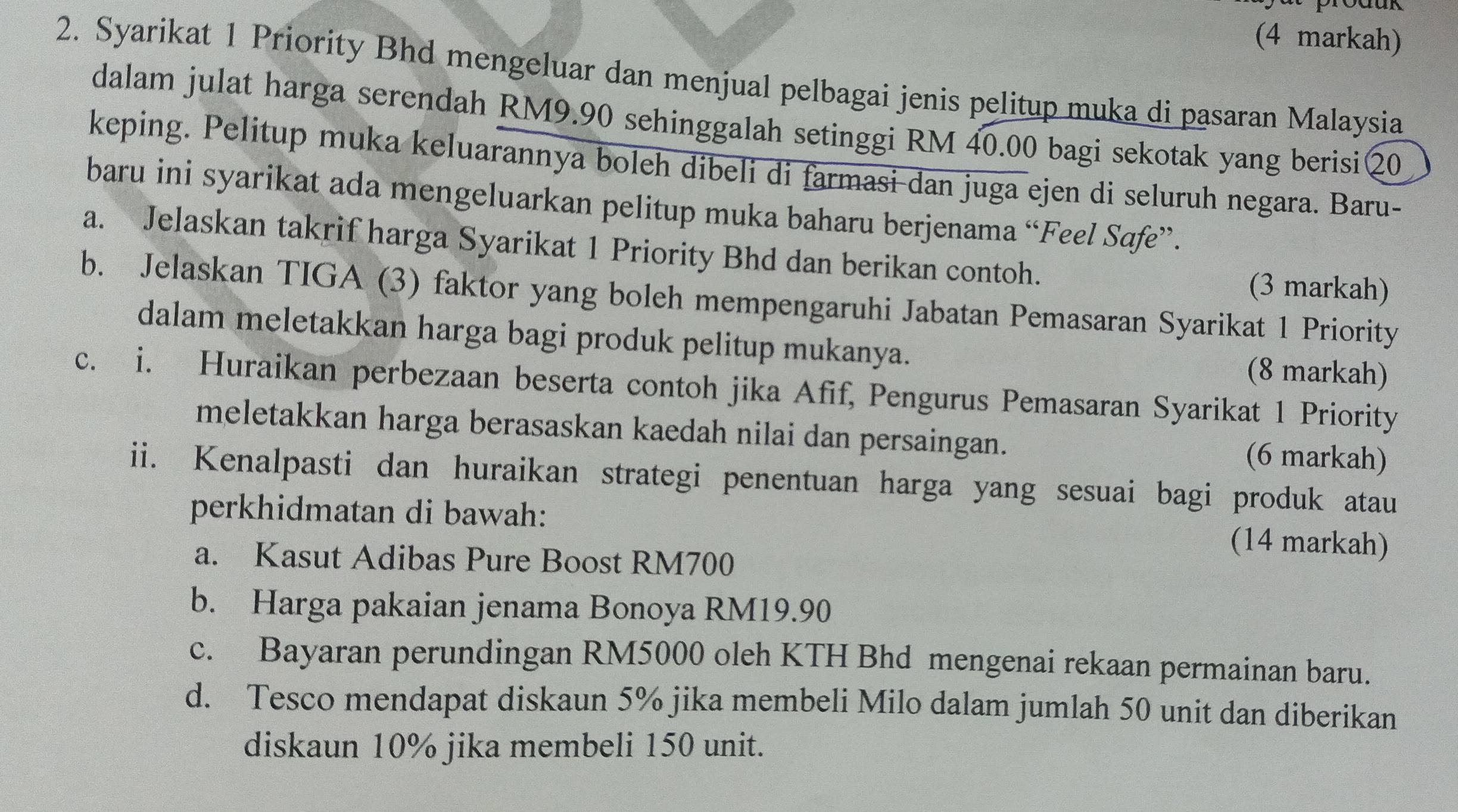 (4 markah) 
2. Syarikat 1 Priority Bhd mengeluar dan menjual pelbagai jenis pelitup muka di pasaran Malaysia 
dalam julat harga serendah RM9.90 sehinggalah setinggi RM 40.00 bagi sekotak yang berisi②0 
keping. Pelitup muka keluarannya boleh dibeli di farmasi dan juga ejen di seluruh negara. Baru- 
baru ini syarikat ada mengeluarkan pelitup muka baharu berjenama “Feel Safe”. 
a. Jelaskan takrif harga Syarikat 1 Priority Bhd dan berikan contoh. (3 markah) 
b. Jelaskan TIGA (3) faktor yang boleh mempengaruhi Jabatan Pemasaran Syarikat 1 Priority 
dalam meletakkan harga bagi produk pelitup mukanya. 
(8 markah) 
c. i. Huraikan perbezaan beserta contoh jika Afif, Pengurus Pemasaran Syarikat 1 Priority 
meletakkan harga berasaskan kaedah nilai dan persaingan. (6 markah) 
ii. Kenalpasti dan huraikan strategi penentuan harga yang sesuai bagi produk atau 
perkhidmatan di bawah: (14 markah) 
a. Kasut Adibas Pure Boost RM700
b. Harga pakaian jenama Bonoya RM19.90
c. Bayaran perundingan RM5000 oleh KTH Bhd mengenai rekaan permainan baru. 
d. Tesco mendapat diskaun 5% jika membeli Milo dalam jumlah 50 unit dan diberikan 
diskaun 10% jika membeli 150 unit.