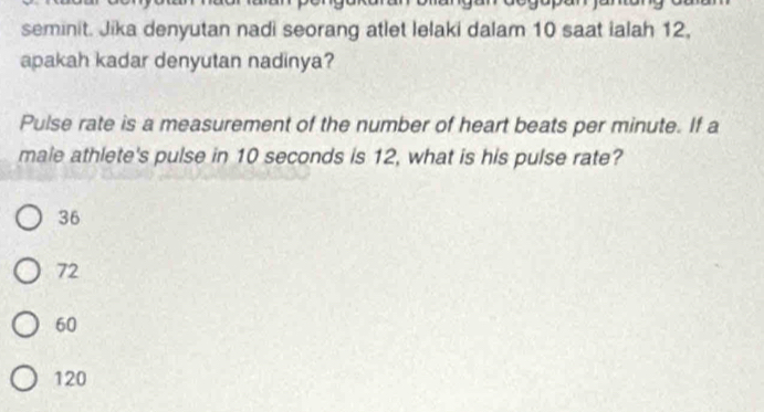 seminit. Jika denyutan nadi seorang atlet lelaki dalam 10 saat ialah 12,
apakah kadar denyutan nadinya?
Pulse rate is a measurement of the number of heart beats per minute. If a
male athlete's pulse in 10 seconds is 12, what is his pulse rate?
36
72
60
120