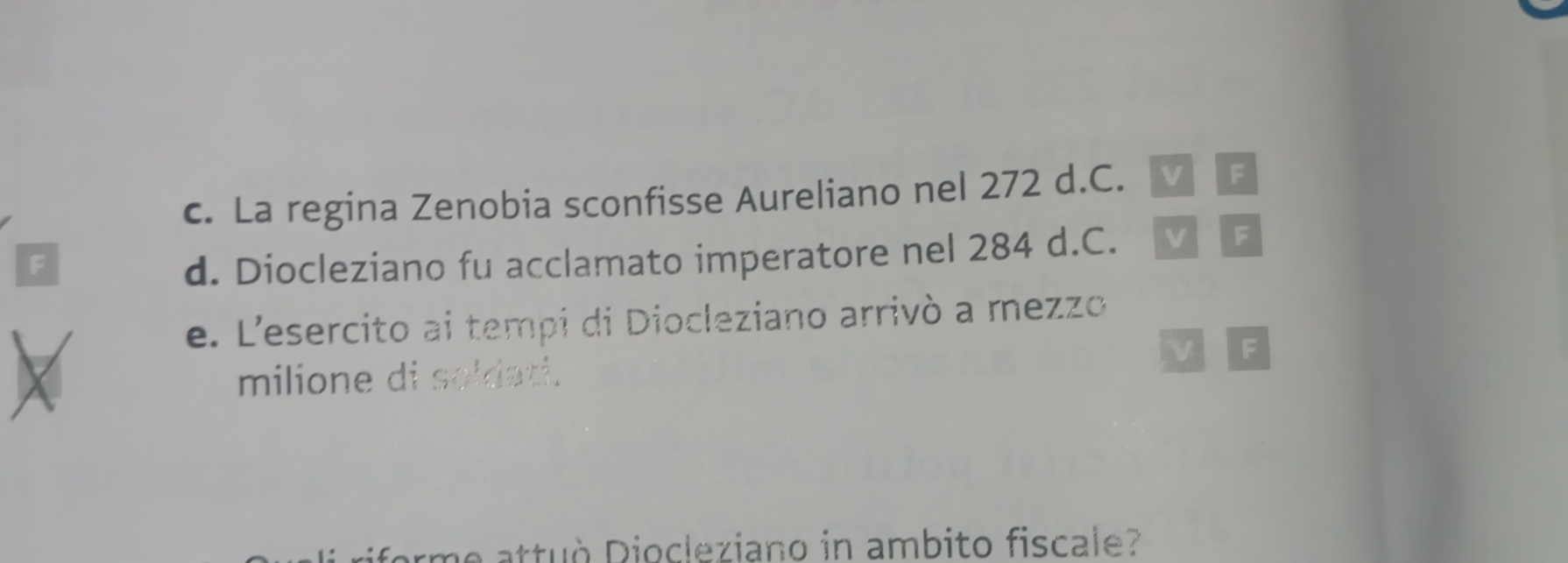 La regina Zenobia sconfisse Aureliano nel 272 d.C. 
F 
F 
d. Diocleziano fu acclamato imperatore nel 284 d.C. V F 
e. L'esercito ai tempi di Diocleziano arrivò a mezzo 
F 
milione di soldati. 
forme attuò Diocleziano in ambito fiscale?