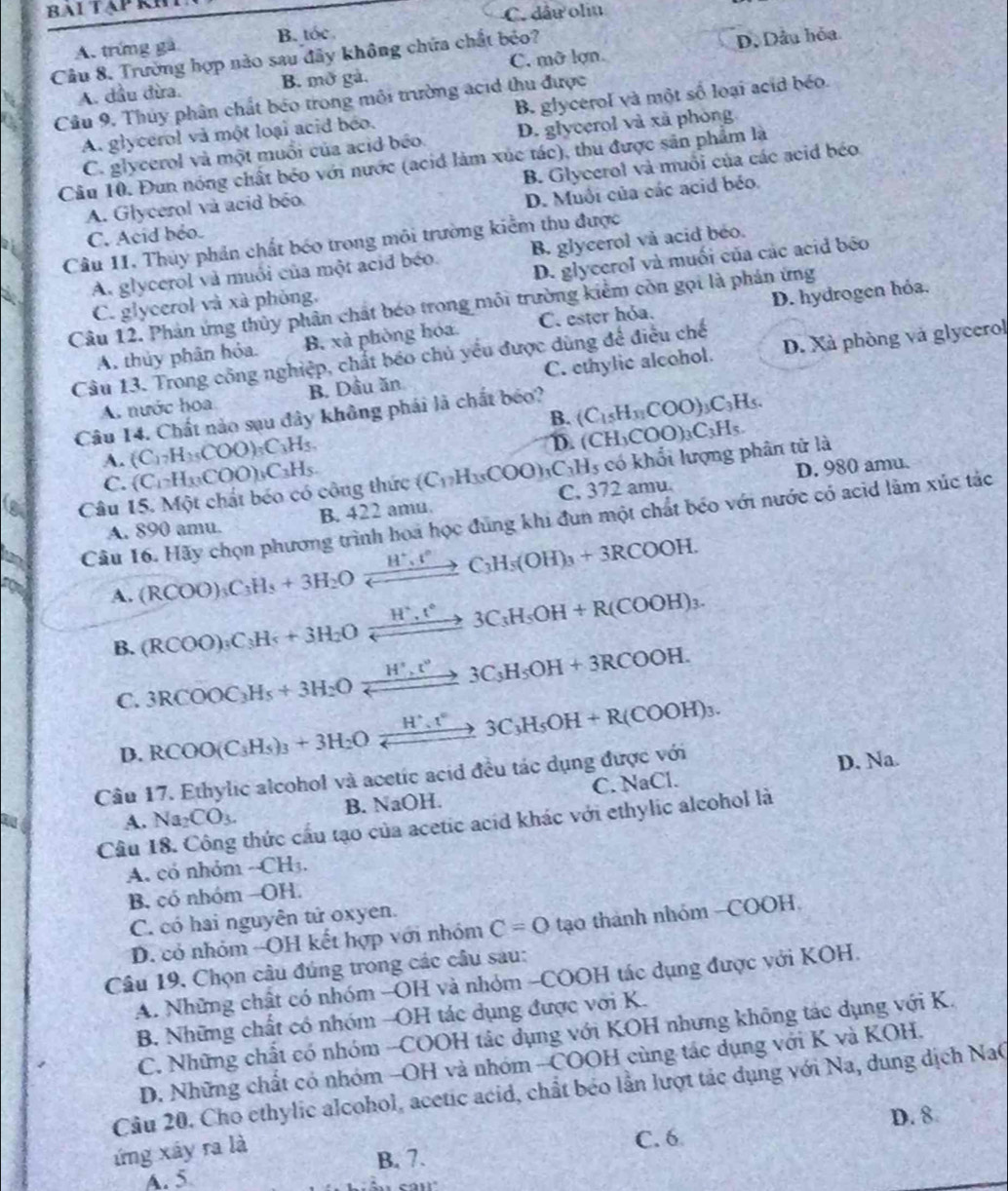 C. dâu oliu
A. trứng gà B. tóc
Câu 8. Trường hợp nào sau đây không chứa chất béo? C. mỡ lợn.
A. dầu đừa. B. mở gà. D, Dầu hóa
Cầâu 9. Thủy phân chất béo trong môi trường acid thu được
A. glycerol và một loại acid béo. B. glycerol và một số loại acid béo.
C. glycerol và một muối của acid béo D. glycerol và xã phòng.
Câu 10. Đun nóng chất béo với nước (acid làm xúc tác), thu được sản phẩm là
A. Glycerol và acid béo B. Glycerol và muối của các acid béo
C. Acid béo. D. Muổi của các acid béo.
Câu 11. Thủy phản chất bóo trong môi trường kiểm thu được
A. glycerol và muối của một acid béo. B. glycerol vå acid beo.
C. glycerol và xã phòng, D. glycerol và muối của các acid béo
Câu 12. Phản ứng thủy phân chất béo trong môi trường kiểm còn gọi là phản ứng
A. thủy phân hỏa. B. xà phòng hóa C. ester hỏa. D. hydrogen hóa.
Câu 13. Trong công nghiệp, chất báo chủ yếu được dùng để điều chế
A. nước hoa B. Dầu ăn C. ethylic alcohol. D. Xà phòng và glycerol
B. (C_15H_31COO)_3C_3H_5.
Câu 14. Chất nào sau đây không phái là chất béo?
A. (C_17H_35COO)_3C_3H_5.
D. (CH_3COO)_3C_3H_5.
C. (C_1)H_3COO)_3C_3H_5.
D. 980 amu.
Câu 15. Một chất béo có công thức (C_17H_35COO)_3C_3H_5 có khổi lượng phân tử là
A. 890 amu. B. 422 amu. C. 372 amu.
Câu 16. Hãy chọn phương trình hoa học đùng khi đun một chất béo với nước có acid làm xúc tác
A. (RCOO)_3C_3H_5+3H_2Oxrightarrow H^+,t^(wedge)C_3H_5(OH)_3+3RCOOH.
B. (RCOO)_3C_3H_5+3H_2Oxrightarrow H^+,t°3C_3H_5OH+R(COOH)_3.
C. 3RCOOC_3H_5+3H_2Oxrightarrow H^3,t°3C_3H_5OH+3RCOOH.
D. RCOO(C_3H_5)_3+3H_2Oxrightarrow H^+.t°3C_3H_5OH+R(COOH)_3.
Câu 17. Ethylic alcohol và acetic acid đều tác dụng được với
D. Na.
A. Na_2CO_3. B. NaOH. C. NaCl.
Câu 18. Công thức cấu tạo của acetic acid khác với ethylic alcohol là
A. có nhóm -CH_3.
B. có nhóm -OH.
C. có hai nguyên tử oxyen.
D. có nhóm --OH kết hợp với nhóm C=O tạo thành nhóm -COOH
Câu 19, Chọn cầu đúng trong các cầu sau:
A. Những chất có nhóm -OH và nhóm -COOH tác dụng được với KOH.
B. Những chất có nhóm -OH tác dụng được với K.
C. Những chất có nhóm -COOH tác dụng với KOH nhưng không tác dụng với K.
D. Những chất có nhóm -OH và nhóm -COOH cùng tác dụng với K và KOH.
Câu 20. Cho ethylic alcohol, acetic acid, chất béo lần lượt tác dụng với Na, dung dịch NaC
D. 8
ứng xây ra là
C. 6
B. 7.
A. 5