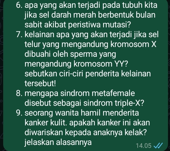 apa yang akan terjadi pada tubuh kita 
jika sel darah merah berbentuk bulan 
sabit akibat peristiwa mutasi? 
7. kelainan apa yang akan terjadi jika sel 
telur yang mengandung kromosom X
dibuahi oleh sperma yang 
mengandung kromosom YY? 
sebutkan ciri-ciri penderita kelainan 
tersebut! 
8. mengapa sindrom metafemale 
disebut sebagai sindrom triple- X? 
9. seorang wanita hamil menderita 
kanker kulit. apakah kanker ini akan 
diwariskan kepada anaknya kelak? 
jelaskan alasannya
14.05