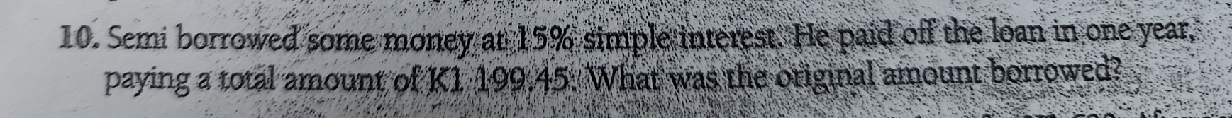 Semi borrowed some money at 15% simple interest. He paid off the loan in one year, 
paying a total amount of K1 199.45. What was the original amount borrowed?