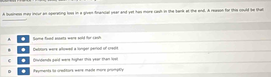 A business may incur an operating loss in a given financial year and yet has more cash in the bank at the end. A reason for this could be that
_
A Some fixed assets were sold for cash
B Debtors were allowed a longer period of credit
C Dividends paid were higher this year than lost
D Payments to creditors were made more promptly