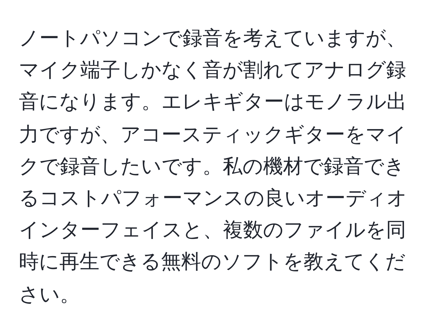 ノートパソコンで録音を考えていますが、マイク端子しかなく音が割れてアナログ録音になります。エレキギターはモノラル出力ですが、アコースティックギターをマイクで録音したいです。私の機材で録音できるコストパフォーマンスの良いオーディオインターフェイスと、複数のファイルを同時に再生できる無料のソフトを教えてください。