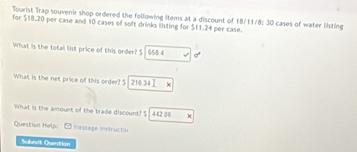 Tourist Trap souvenir shop ordered the following Items at a discount of 18/11/ 8:30 cases of water listing 
for $18.20 per case and 10 cases of soft drinks listing for $11.24 per case. 
What is the total list price of this order? $ 658 4 sigma^4 
What is the net price of this order? S 216 34 × 
What is the amount of the trade discount? S 442 06 × 
Question Help: * Message instructor 
Submil Question