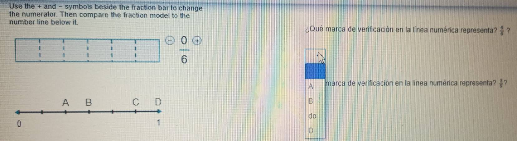 Use the + and - symbols beside the fraction bar to change 
the numerator. Then compare the fraction model to the 
number line below it. 
¿Qué marca de verificación en la línea numérica representa?  6/6  ?
 0/6  + 
A marca de verificación en la línea numérica representa?  2/6  7 
A B 
C D 
B 
do 
0
1
D