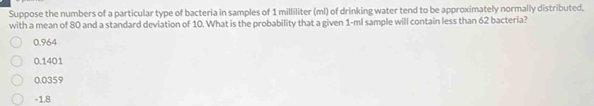 Suppose the numbers of a particular type of bacteria in samples of 1 milliliter (ml) of drinking water tend to be approximately normally distributed,
with a mean of 80 and a standard deviation of 10. What is the probability that a given 1-ml sample will contain less than 62 bacteria?
0,964
0.1401
0.0359
-1.8