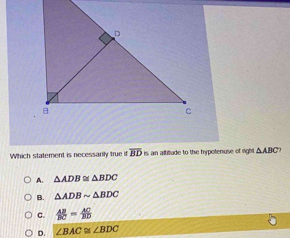 Which statement is necessarily true if overline BD is an altitude to the hypotenuse of right △ ABC 7
A. △ ADB≌ △ BDC
B. △ ADBsim △ BDC
C.  AB/BC = AC/BD 
D. ∠ BAC≌ ∠ BDC