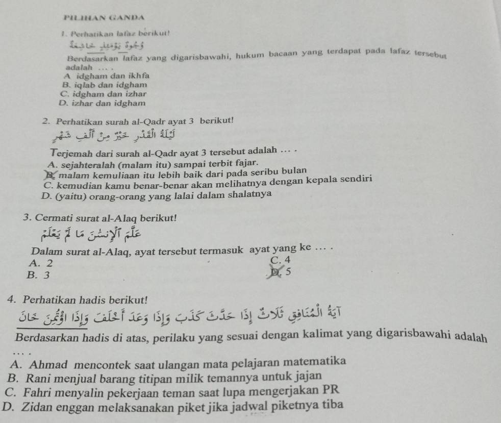 PILIHAN GANDA
1. Perhatikan lafaz berikut!
Berdasarkan lafaz yang digarisbawahi, hukum bacaan yang terdapat pada lafaz tersebut
adalah ... .
A idgham dan ikhfa
B. iqlab dan idgham
C. idgham dan izhar
D. izhar dan idgham
2. Perhatikan surah al-Qadr ayat 3 berikut!
Terjemah dari surah al-Qadr ayat 3 tersebut adalah … .
A. sejahteralah (malam itu) sampai terbit fajar.
B. malam kemuliaan itu lebih baik dari pada seribu bulan
C. kemudian kamu benar-benar akan melihatnya dengan kepala sendiri
D. (yaitu) orang-orang yang lalai dalam shalatnya
3. Cermati surat al-Alaq berikut!
Dalam surat al-Alaq, ayat tersebut termasuk ayat yang ke … .
A. 2
C. 4
B. 3
D. 5
4. Perhatikan hadis berikut!
Berdasarkan hadis di atas, perilaku yang sesuai dengan kalimat yang digarisbawahi adalah
A. Ahmad mencontek saat ulangan mata pelajaran matematika
B. Rani menjual barang titipan milik temannya untuk jajan
C. Fahri menyalin pekerjaan teman saat lupa mengerjakan PR
D. Zidan enggan melaksanakan piket jika jadwal piketnya tiba