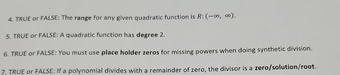 TRUE or FALSE: The range for any given quadratic function is R:(-∈fty ,∈fty ). 
5. TRUE or FALSE: A quadratic function has degree 2. 
6. TRUE or FALSE: You must use place holder zeros for missing powers when doing synthetic division. 
7. TRUE or FALSE: If a polynomial divides with a remainder of zero, the divisor is a zero/solution/root.