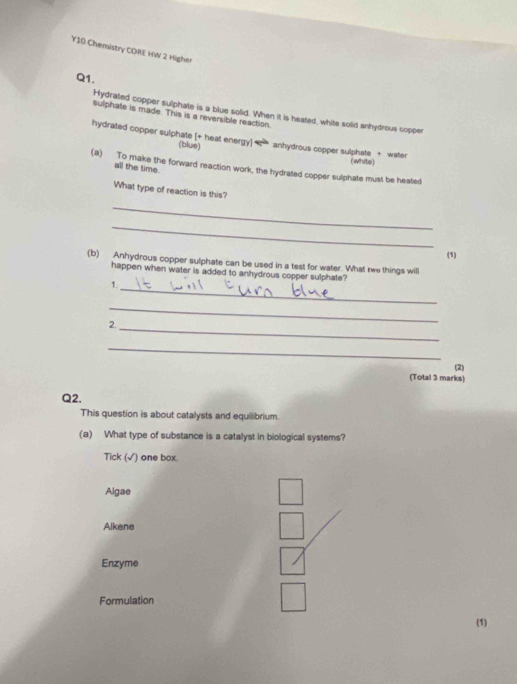 Y10 Chemistry CORE HW 2 Higher
Q1.
Hydrated copper sulphate is a blue solid. When it is heated, white solid anhydrous copper
sulphate is made. This is a reversible reaction.
hydrated copper sulphate [+ heat energy] (blue) anhydrous copper sulphate + water (white)
(a) To make the forward reaction work, the hydrated copper sulphate must be heated
all the time.
What type of reaction is this?
_
_
(1)
(b) Anhydrous copper sulphate can be used in a test for water. What two things will
happen when water is added to anhydrous copper sulphate?
1._
_
2._
_
(2)
(Total 3 marks)
Q2.
This question is about catalysts and equilibrium.
(a) What type of substance is a catalyst in biological systems?
Tick (√) one box.
Algae
Alkene
Enzyme
Formulation
(1)