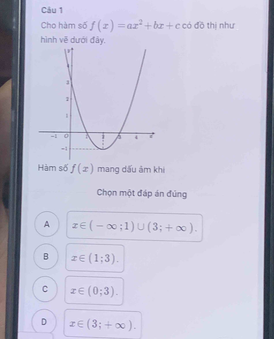 Cho hàm số f(x)=ax^2+bx+c có đồ thị như
hình vẽ dưới đây.
Hàm số f(x) mang dấu âm khi
Chọn một đáp án đúng
A x∈ (-∈fty ;1)∪ (3;+∈fty ).
B x∈ (1;3).
C x∈ (0;3).
D x∈ (3;+∈fty ).