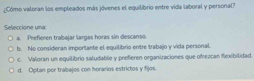 ¿Cómo valoran los empleados más jóvenes el equilibrio entre vida laboral y personal?
Seleccione una:
a. Prefieren trabajar largas horas sin descanso.
b. No consideran importante el equilibrio entre trabajo y vida personal.
c. Valoran un equilibrio saludable y prefieren organizaciones que ofrezcan flexibilidad.
d. Optan por trabajos con horarios estrictos y fijos.