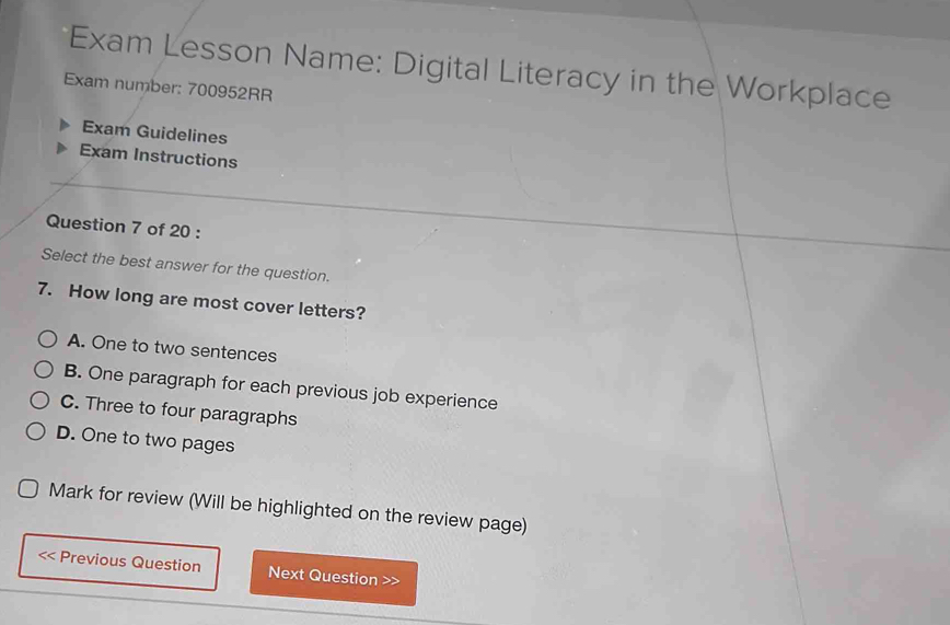 Exam Lesson Name: Digital Literacy in the Workplace
Exam number: 700952RR
Exam Guidelines
Exam Instructions
Question 7 of 20 :
Select the best answer for the question.
7. How long are most cover letters?
A. One to two sentences
B. One paragraph for each previous job experience
C. Three to four paragraphs
D. One to two pages
Mark for review (Will be highlighted on the review page)
< Previous Question Next Question >>