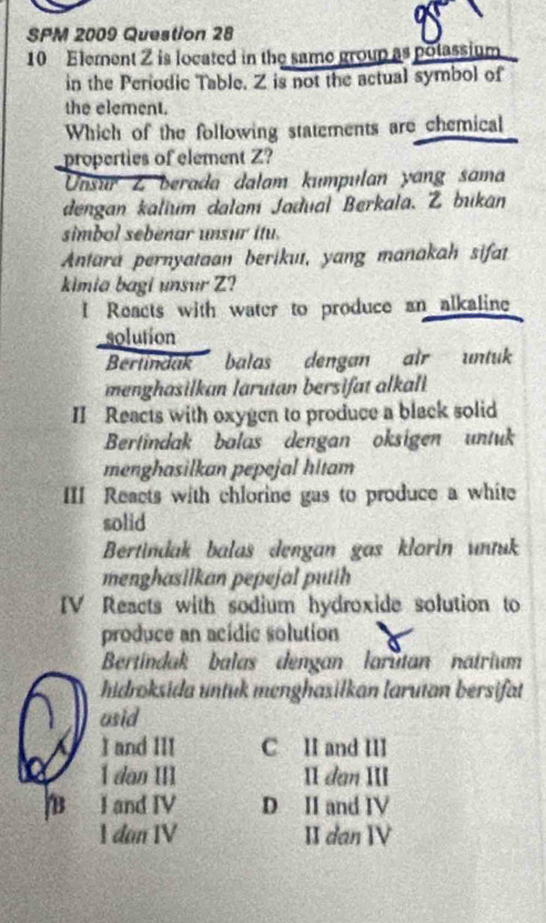 SPM 2009 Question 28
10 Element Z is located in the same group as potassium
in the Perodic Table. Z is not the actual symbol of
the element.
Which of the following statements are chemical
properties of element Z?
Unsur Z berada dalam kumpulan yang sama
dengan kalium dalam Jadual Berkala. Z bukan
simbol sebenar unsur itu.
Antara pernyataan berikuı, yang manakah sifat
kimia bagi unsur Z?
I Reacts with water to produce an alkaline
solution
Bertindak balas dengan air untuk
menghasilkan larutan bersifat alkali
II Reacts with oxygen to produce a black solid
Bertindak balas dengan oksigen untuk
menghasilkan pepejal hitam
III Reacts with chlorine gas to produce a white
solid
Bertindak balas dengan gas klorin untuk
menghasilkan pepejal putih 
IV Reacts with sodium hydroxide solution to
produce an acídic solution
Bertindak balas dengan larutan natrium
hidroksida untuk menghasiłkan larutan bersifat
usid
I and III C II and III
 dan III II dan III
B I and IV D II and IV
1 dan IV IIdan IV