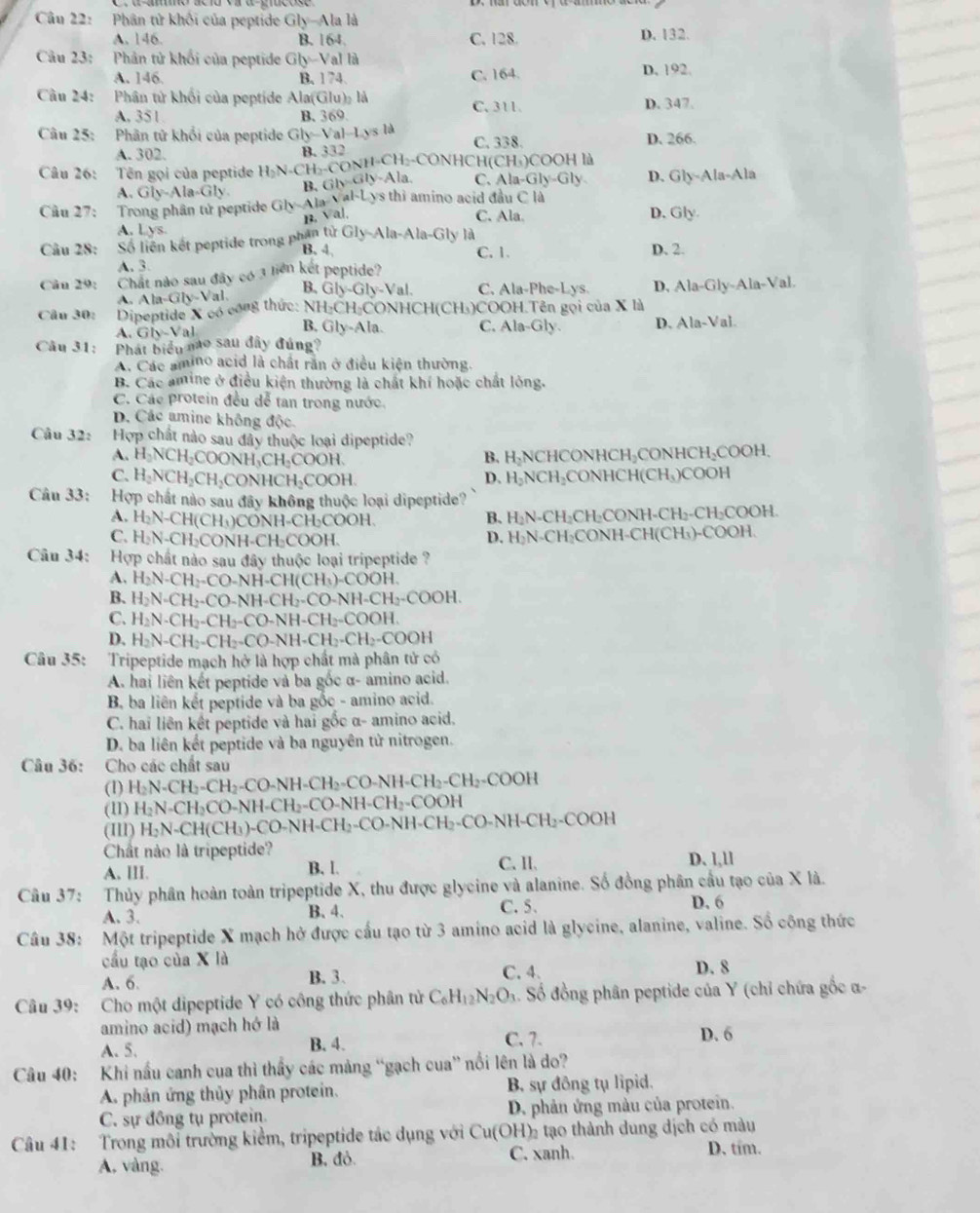 Phân tử khối của peptide Gly-Ala là
A. 146. B. 164. C. 128. D. 132.
Câu 23: :Phân tử khối của peptide Gly-Val là
A. 146. B. 1 74. C. 164 D. 192.
Cầu 24: Phân tử khối của peptide Ala(Glu)₂ là D. 347.
A, 351 B. 369. C. 311.
Câu 25: Phân tử khổi của peptide GIy=Val-Ly s là C. 338 D. 266.
A. 302. B. 332 CH₃-CONHCH( CH_3)COOHla
Câu 26: Tên gọi của peptide H_2N- CH_2-CONH Gb-Gly-Ala. C. Ala-Gly-Gly D. Gly-Ala-Ala
A. Gly-Ala-Gly B、
Câu 27:  Trong phân tử peptide Gly-Ala a.sqrt(a)· Lys thì amino acid đầu C là D. Gly.
B. Val. C. Ala
A. Lys
Câu 28: Số liên kết peptide trong phân tử G ly-Ala-Ala-Gly là
B. 4 C. 1. D. 2.
A. 3.
Cân 29: Chất nào sau đây có 3 liên kết peptide?
Câu 30: Dipeptide X có con thức: -GIy-Val. B. Gly-Gly-Val C. Ala-Phe-Lys. D, Ala-Gly-Ala-Val.
A. Al
NH₂CH₂CONHCH(CH₃)COOH.Tên gọi của X là
A. Gb-Val B, Gly-Ala. C. Ala-Gly. D. Ala-Val.
Câu 31: Phát biểu mo sau đây đúng?
A. Các amino acid là chất răn ở điều kiện thường.
B. Các amine ở điều kiện thường là chất khí hoặc chất lòng.
C. Các protein đều dễ tan trong nước.
D. Các amine không độc
Câu 32: Hợp chất nào sau đây thuộc loại dipeptide?
A. H_2NCH_2COO NH₃CH₃COOH, B. H₃NCHCONHCH₃CONHCH₃COOH,
C. H_2NCH_2CH_2 H₃CONHCH₃COOH. D. H_2NCH_2 ₂CONHCH(CH₃)COOH
Câu 33: Hợp chất nào sau đây không thuộc loại dipeptide?
A. H_2N-CH(CH_3 H)CONH-CH₃COOH. B. H₂N-CH₂CH₂CONH-CH₂-CH₂COOH.
C. H_2N-CH_2C ONH-CH₂COOH. D. H₂N-CH₂CONH-CH(CH₃)-COOH.
Cu 34: Hợp chất nào sau đây thuộc loại tripeptide ?
A. H_2N-CH_2-CO-NH-CH(CH_3)-COOH.
B. H_2N=CH_2-CO-NH-CH_2-CO-NH-CH_2-COOH.
C. H_2N· CH_2-CH_2-CO-NH-CH_2-COOH.
D. H_2N-CH_2-CH_2-CO-NH-CH_2-CH_2-COOH
Câu 35: :Tripeptide mạch hở là hợp chất mà phân tử có
A. hai liên kết peptide và ba gốc α- amino acid.
B ba liên kết peptide và ba gỗc - amino acid.
C. hai liên kết peptide và hai gốc α- amino acid.
D. ba liên kết peptide và ba nguyên tử nitrogen.
Câu 36: Cho các chất sau
(1) H_2N-CH_2-CH_2-CO-NH-CH_2-CO-NH-CH_2-CH_2-COOH
(11) H_2N-CH_2CO-NH-CH_2-CO-NH-CH_2-COOH
(111) H_2N-CH(CH_3)-CO-NH-CH_2-CO-NH-CH_2-CO-NH-CH_2-COOH
Chất nào là tripeptide? D、l,ll
A. lII. B. l. C. II.
Câu 37: Thủy phân hoàn toàn tripeptide X, thu được glycine và alanine. Số đồng phân cầu tạo của X là.
A. 3. B.4. C. 5. D. 6
Câu 38: Một tripeptide X mạch hở được cấu tạo từ 3 amino acid là glycine, alanine, valine. Số công thức
cầu tạo của X là D. 8
A. 6. B. 3. C. 4.
Câu 39: Cho một dipeptide Y có công thức phân tử C_6H_12N_2O_3 4. Số đồng phân peptide của Y (chỉ chứa gốc α-
amino acid) mạch hớ là
A. 5. B. 4. C. 7. D. 6
Câu 40: Khi nấu canh cua thì thấy các mảng “gạch cua” nổi lên là do?
A. phản ứng thủy phân protein. B. sự đông tụ lipid.
C. sự đồng tụ protein. D. phản ứng màu của protein.
Câu 41: Trong môi trường kiểm, tripeptide tác dụng với Cu(OH) tạo thành dung dịch có màu
A, vàng. B. đỏ C. xanh. D. tím.