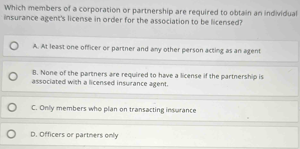 Which members of a corporation or partnership are required to obtain an individual
insurance agent's license in order for the association to be licensed?
A. At least one officer or partner and any other person acting as an agent
B. None of the partners are required to have a license if the partnership is
associated with a licensed insurance agent.
C. Only members who plan on transacting insurance
D. Officers or partners only