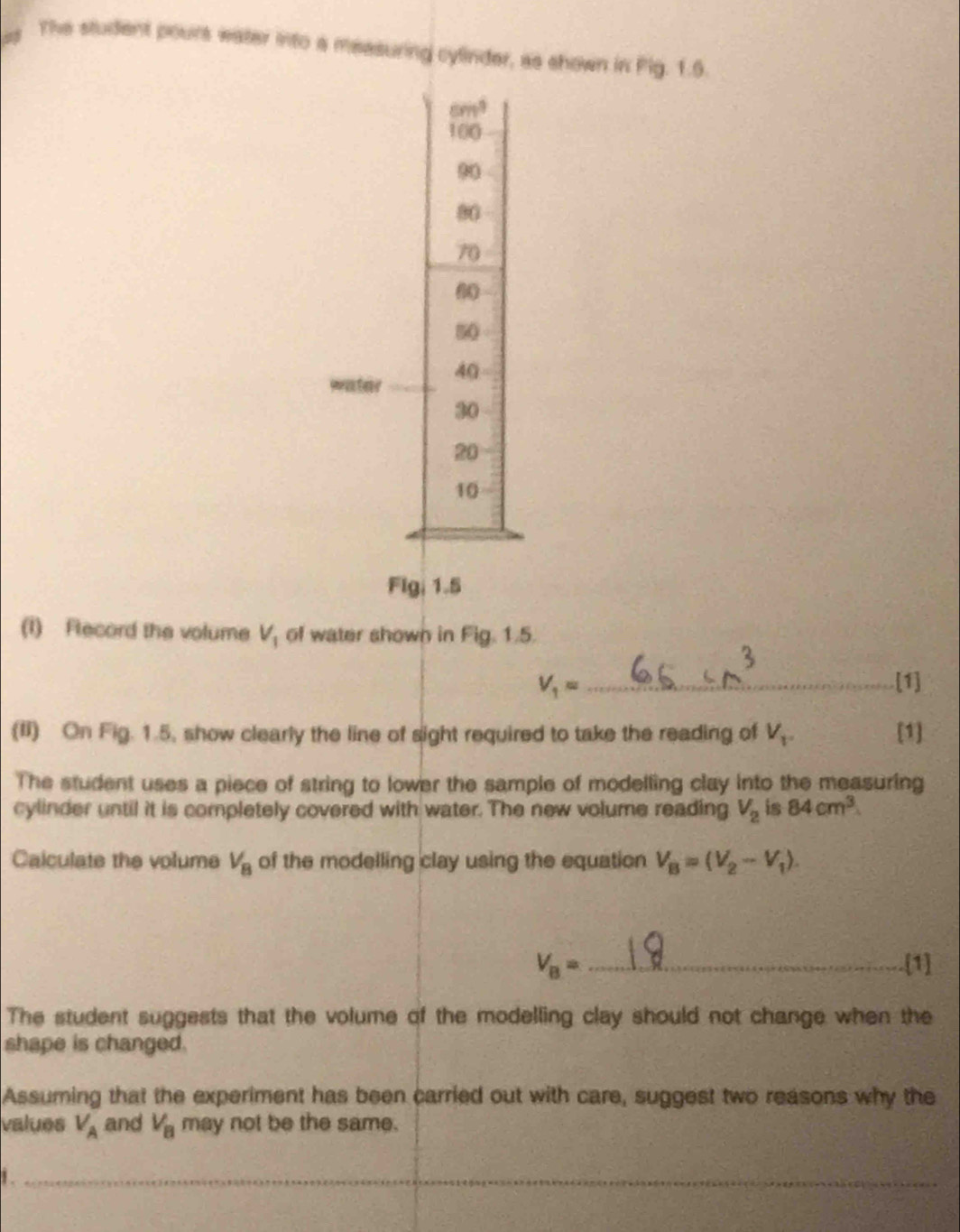 The student pours water into a measuring cylinder, as shown in Pig. 1.6.
cm^3
100
90
80
70
6
50
water 40
30
20
10
Flg, 1.5
(I) Fecord the volume V_1 of water shown in Fig. 1.5.
V_1= _ [1] 
(II) On Fig. 1.5, show clearly the line of sight required to take the reading of V_1. [1] 
The student uses a piece of string to lower the sample of modelling clay into the measuring 
cylinder until it is completely covered with water. The new volume reading V_2 is 84cm^3
Calculate the volume V_8 of the modelling clay using the equation V_B=(V_2-V_1).
V_B= _[1] 
The student suggests that the volume of the modelling clay should not change when the 
shape is changed. 
Assuming that the experiment has been carried out with care, suggest two reasons why the 
values V_A and V_B may not be the same. 
1. 
_ 
_ 
_