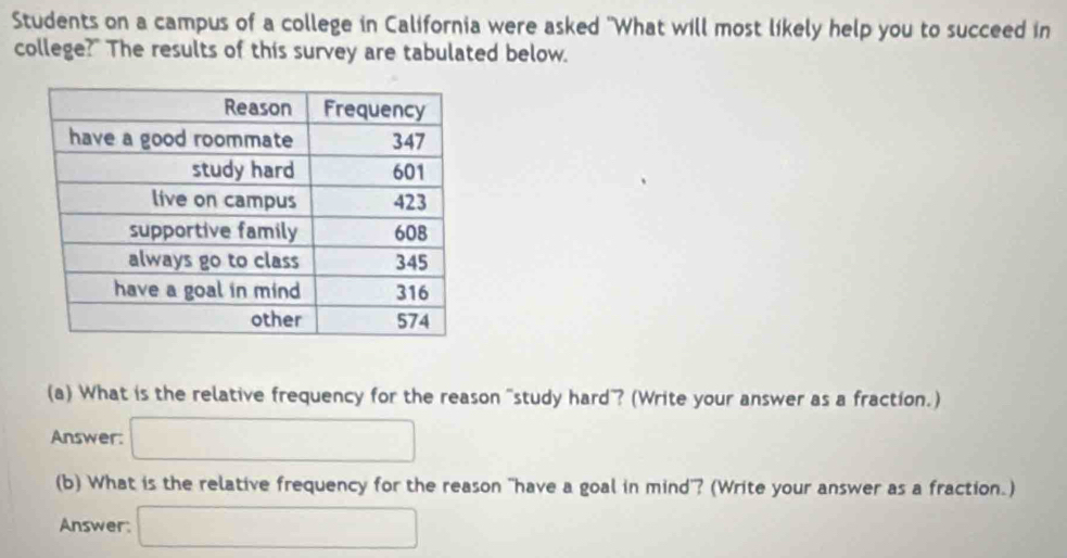 Students on a campus of a college in California were asked "What will most likely help you to succeed in 
college?" The results of this survey are tabulated below. 
(a) What is the relative frequency for the reason "study hard? (Write your answer as a fraction.) 
Answer: □ 
(b) What is the relative frequency for the reason "have a goal in mind"? (Write your answer as a fraction.) 
Answer: □