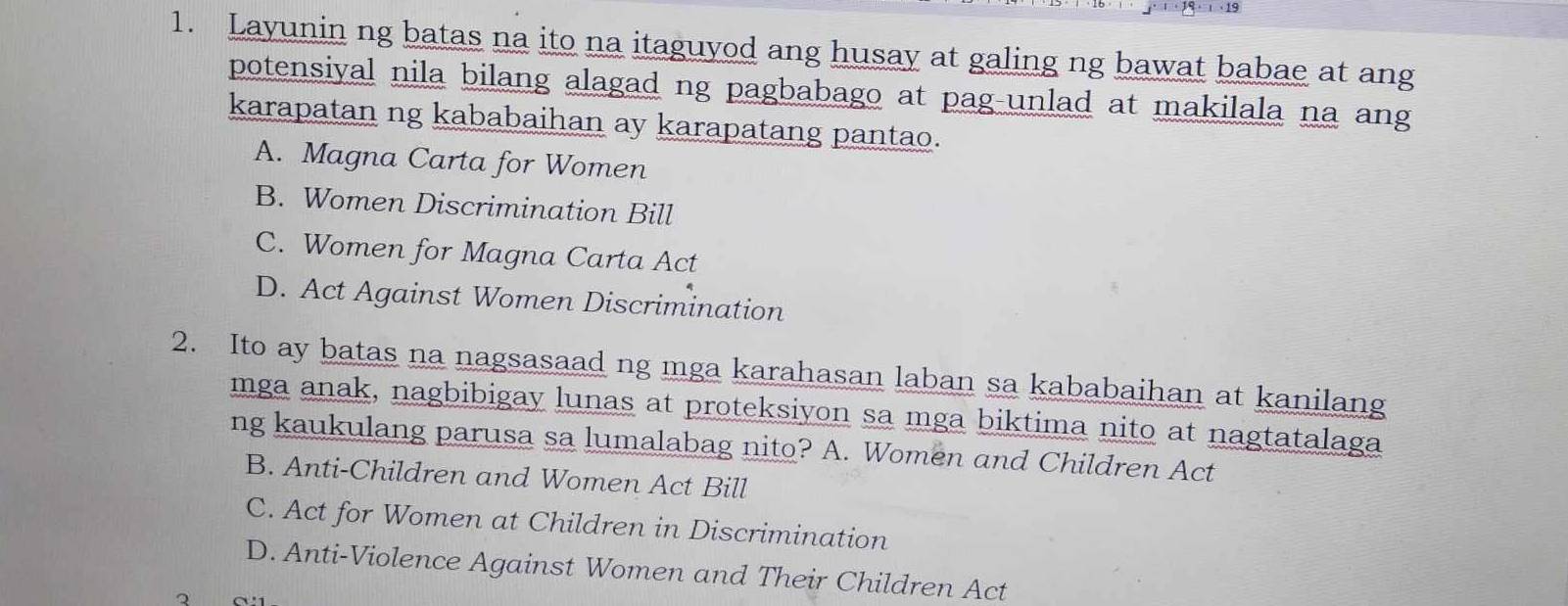 Layunin ng batas na ito na itaguyod ang husay at galing ng bawat babae at ang
potensiyal nila bilang alagad ng pagbabago at pag-unlad at makilala na ang
karapatan ng kababaihan ay karapatang pantao.
A. Magna Carta for Women
B. Women Discrimination Bill
C. Women for Magna Carta Act
D. Act Against Women Discrimination
2. Ito ay batas na nagsasaad ng mga karahasan laban sa kababaihan at kanilang
mga anak, nagbibigay lunas at proteksiyon sa mga biktima nito at nagtatalaga
ng kaukulang parusa sa lumalabag nito? A. Women and Children Act
B. Anti-Children and Women Act Bill
C. Act for Women at Children in Discrimination
D. Anti-Violence Against Women and Their Children Act
2