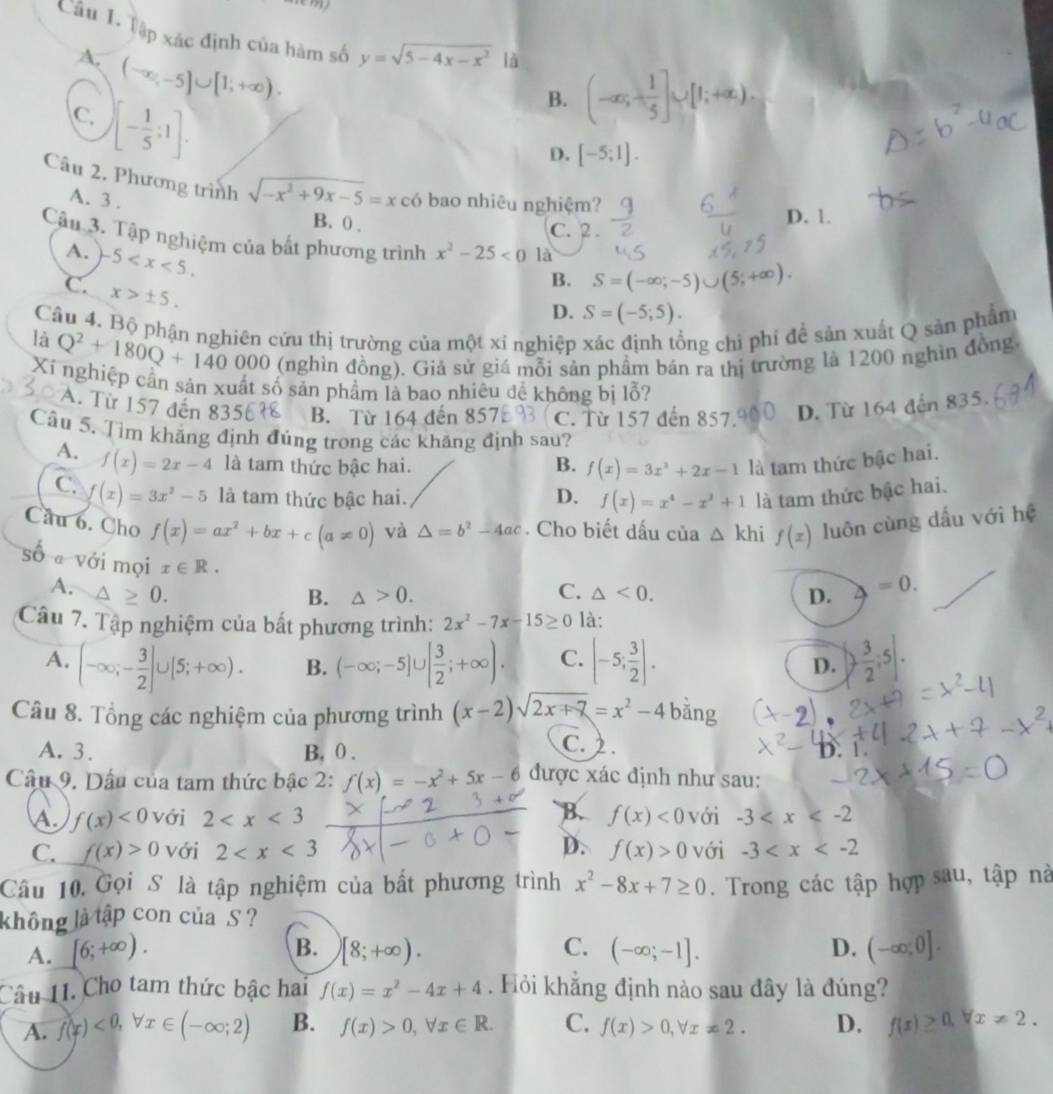 Tập xác định của hàm số y=sqrt(5-4x-x^2) là
A. (-∈fty ,-5]∪ [1;+∈fty ).
C. [- 1/5 ;1].
B. (-∈fty ;+ 1/5 ]∪ [1;+∈fty ).
D. [-5;1].
Câu 2. Phương trình sqrt(-x^2+9x-5)=x có bao nhiêu nghiệm?
A. 3 .
B. 0 . C. 2 . D. 1.
Cậu 3. Tập nghiệm của bất phương trình x^2-25<0</tex> là
A. -5
C. x>± 5.
B. S=(-∈fty ;-5)∪ (5;+∈fty ).
D. S=(-5;5).
Câu 4. Bộ phận nghiên cứu thị trường của một xí nghiệp ong chi phí để sản xuất Q sản phẩm
là Q^2+180Q+140000 (nghìn đồng). Giả sử giá mỗi sản phầm bán ra thị trường là 1200 nghìn đồng.
Xí nghiệp cần sản xuất số sản phẩm là bao nhiêu đề không bị lỗ?
A. Từ 157 đến 835 B. Từ 164 đến 857 C. Từ 157 đến 857. D. Từ 164 đến 835.
Cầu 5. Tìm khẳng định đúng trong các khăng định sau?
A. f(x)=2x-4 là tam thức bậc hai. B. f(x)=3x^3+2x-1 là tam thức bậc hai.
C. f(x)=3x^2-5 là tam thức bậc hai. D. f(x)=x^4-x^2+1 là tam thức bậc hai.
Câu 6. Cho f(x)=ax^2+bx+c(a!= 0) và △ =b^2-4ac. Cho biết dấu của △ khi f(x) luôn cùng dấu với hệ
số a với mọi x∈ R.
A. △ > 0. B. △ >0. C. △ <0. D. △ =0.
Câu 7. Tập nghiệm của bất phương trình: 2x^2-7x-15≥ 0 là:
A. (-∈fty ;- 3/2 ]∪ [5;+∈fty ). B. (-∈fty ;-5]∪ [ 3/2 ;+∈fty ). C. [-5; 3/2 ]. ) 3/2 ;5|.
D.
Câu 8. Tổng các nghiệm của phương trình (x-2)sqrt(2x+7)=x^2-4 bằng
A. 3. B, 0 .
C.) .
Câu 9. Dầu của tam thức bậc 2: f(x)=-x^2+5x-6 được xác định như sau: D. 1.
B.
A. f(x)<0</tex> với 2 f(x)<0</tex> với -3
C. f(x)>0 với 2 D. f(x)>0 với -3
Câu 10. Gọi S là tập nghiệm của bất phương trình x^2-8x+7≥ 0. Trong các tập hợp sau, tập nà
không là tập con của S ?
B.
C.
A. [6;+∈fty ). [8;+∈fty ). (-∈fty ;-1]. D. (-∈fty ;0].
Câu 11. Cho tam thức bậc hai f(x)=x^2-4x+4. Hỏi khẳng định nào sau đây là đúng?
A. f(x)<0,forall x∈ (-∈fty ;2) B. f(x)>0,forall x∈ R. C. f(x)>0,forall x!= 2. D. f(x)≥ 0.forall x!= 2.