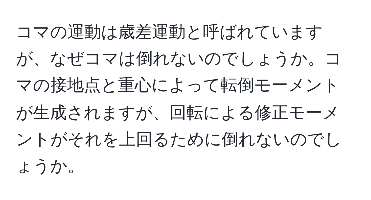 コマの運動は歳差運動と呼ばれていますが、なぜコマは倒れないのでしょうか。コマの接地点と重心によって転倒モーメントが生成されますが、回転による修正モーメントがそれを上回るために倒れないのでしょうか。