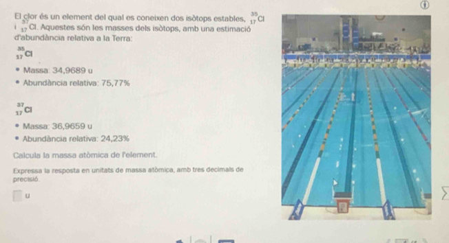 El clor és un element del qual es coneixen dos isótops estables, _(17)^(35)Cl
_(17)^(37)Cl. Aquestes són les masses dels isótops, amb una estimació
d'abundància relativa a la Terra:
_(17)^(35)Cl
Massa: 34,9689 u
Abundància relativa: 75,77%
_(17)^(37)Cl
Massa: 36,9659 u
Abundância relativa: 24,23%
Calcula la massa atòmica de l'element.
Expressa la resposta en unitats de massa atómiça, amb tres decimals de
precisió
u